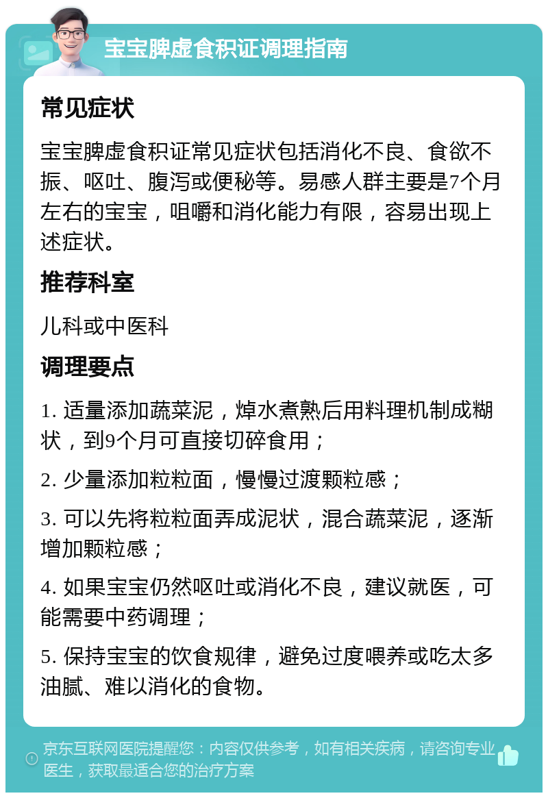 宝宝脾虚食积证调理指南 常见症状 宝宝脾虚食积证常见症状包括消化不良、食欲不振、呕吐、腹泻或便秘等。易感人群主要是7个月左右的宝宝，咀嚼和消化能力有限，容易出现上述症状。 推荐科室 儿科或中医科 调理要点 1. 适量添加蔬菜泥，焯水煮熟后用料理机制成糊状，到9个月可直接切碎食用； 2. 少量添加粒粒面，慢慢过渡颗粒感； 3. 可以先将粒粒面弄成泥状，混合蔬菜泥，逐渐增加颗粒感； 4. 如果宝宝仍然呕吐或消化不良，建议就医，可能需要中药调理； 5. 保持宝宝的饮食规律，避免过度喂养或吃太多油腻、难以消化的食物。