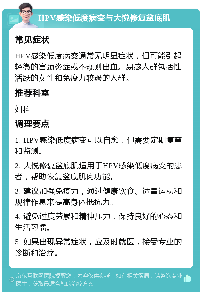 HPV感染低度病变与大悦修复盆底肌 常见症状 HPV感染低度病变通常无明显症状，但可能引起轻微的宫颈炎症或不规则出血。易感人群包括性活跃的女性和免疫力较弱的人群。 推荐科室 妇科 调理要点 1. HPV感染低度病变可以自愈，但需要定期复查和监测。 2. 大悦修复盆底肌适用于HPV感染低度病变的患者，帮助恢复盆底肌肉功能。 3. 建议加强免疫力，通过健康饮食、适量运动和规律作息来提高身体抵抗力。 4. 避免过度劳累和精神压力，保持良好的心态和生活习惯。 5. 如果出现异常症状，应及时就医，接受专业的诊断和治疗。