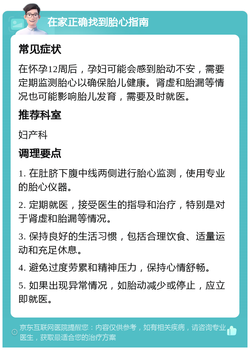 在家正确找到胎心指南 常见症状 在怀孕12周后，孕妇可能会感到胎动不安，需要定期监测胎心以确保胎儿健康。肾虚和胎漏等情况也可能影响胎儿发育，需要及时就医。 推荐科室 妇产科 调理要点 1. 在肚脐下腹中线两侧进行胎心监测，使用专业的胎心仪器。 2. 定期就医，接受医生的指导和治疗，特别是对于肾虚和胎漏等情况。 3. 保持良好的生活习惯，包括合理饮食、适量运动和充足休息。 4. 避免过度劳累和精神压力，保持心情舒畅。 5. 如果出现异常情况，如胎动减少或停止，应立即就医。