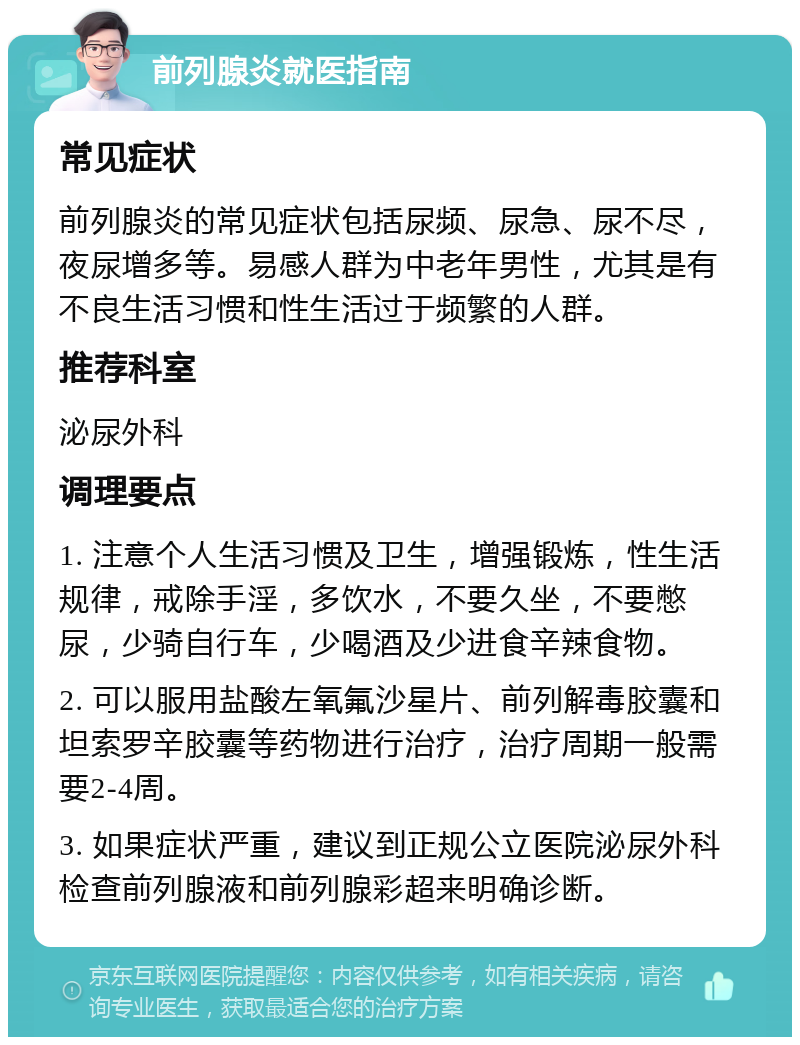 前列腺炎就医指南 常见症状 前列腺炎的常见症状包括尿频、尿急、尿不尽，夜尿增多等。易感人群为中老年男性，尤其是有不良生活习惯和性生活过于频繁的人群。 推荐科室 泌尿外科 调理要点 1. 注意个人生活习惯及卫生，增强锻炼，性生活规律，戒除手淫，多饮水，不要久坐，不要憋尿，少骑自行车，少喝酒及少进食辛辣食物。 2. 可以服用盐酸左氧氟沙星片、前列解毒胶囊和坦索罗辛胶囊等药物进行治疗，治疗周期一般需要2-4周。 3. 如果症状严重，建议到正规公立医院泌尿外科检查前列腺液和前列腺彩超来明确诊断。