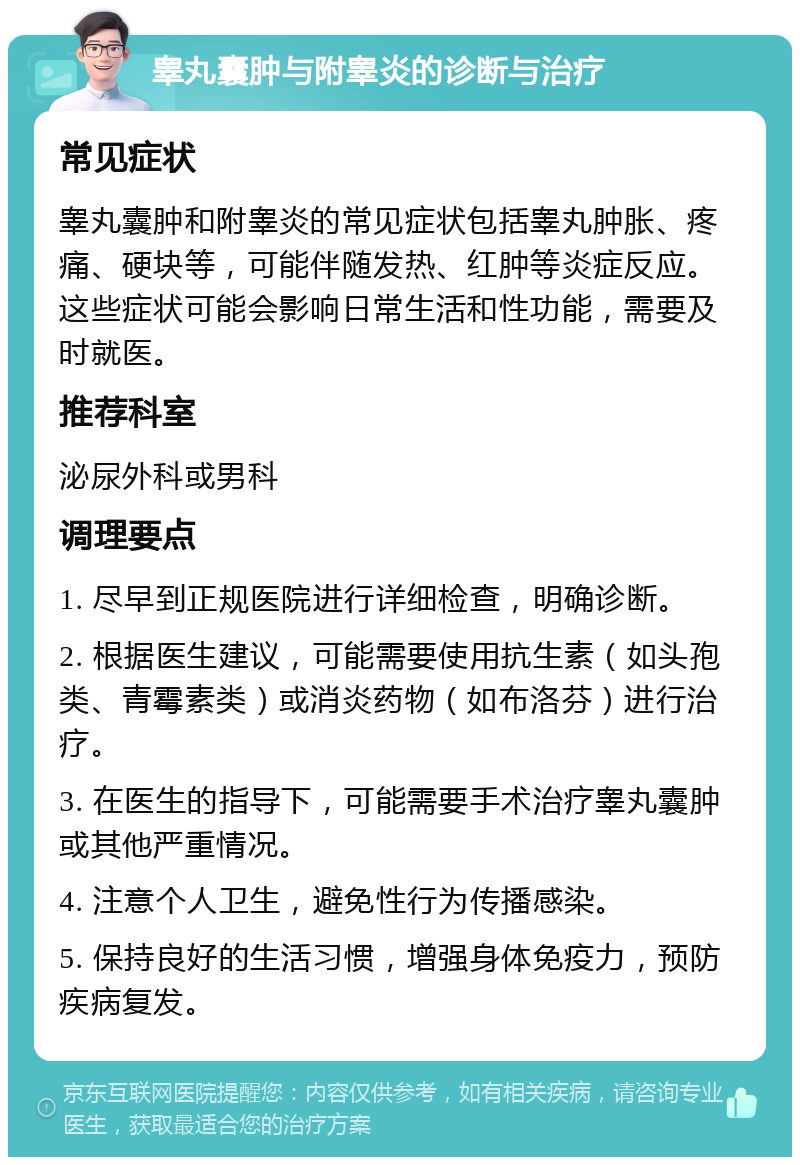 睾丸囊肿与附睾炎的诊断与治疗 常见症状 睾丸囊肿和附睾炎的常见症状包括睾丸肿胀、疼痛、硬块等，可能伴随发热、红肿等炎症反应。这些症状可能会影响日常生活和性功能，需要及时就医。 推荐科室 泌尿外科或男科 调理要点 1. 尽早到正规医院进行详细检查，明确诊断。 2. 根据医生建议，可能需要使用抗生素（如头孢类、青霉素类）或消炎药物（如布洛芬）进行治疗。 3. 在医生的指导下，可能需要手术治疗睾丸囊肿或其他严重情况。 4. 注意个人卫生，避免性行为传播感染。 5. 保持良好的生活习惯，增强身体免疫力，预防疾病复发。