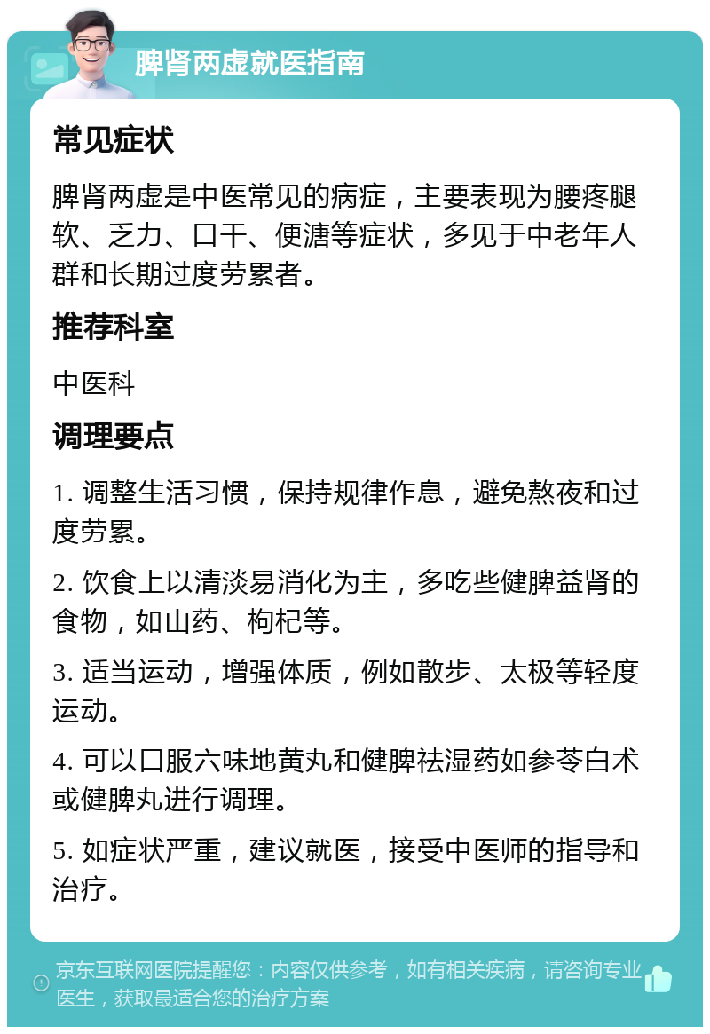 脾肾两虚就医指南 常见症状 脾肾两虚是中医常见的病症，主要表现为腰疼腿软、乏力、口干、便溏等症状，多见于中老年人群和长期过度劳累者。 推荐科室 中医科 调理要点 1. 调整生活习惯，保持规律作息，避免熬夜和过度劳累。 2. 饮食上以清淡易消化为主，多吃些健脾益肾的食物，如山药、枸杞等。 3. 适当运动，增强体质，例如散步、太极等轻度运动。 4. 可以口服六味地黄丸和健脾祛湿药如参苓白术或健脾丸进行调理。 5. 如症状严重，建议就医，接受中医师的指导和治疗。