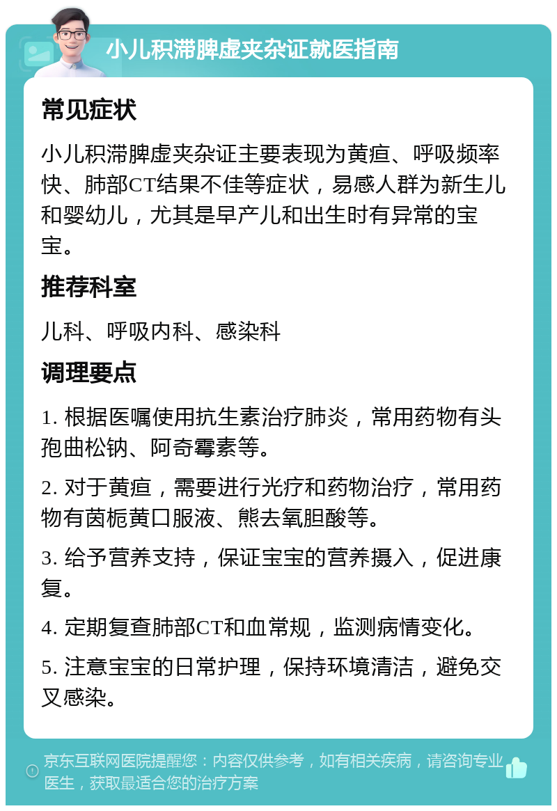 小儿积滞脾虚夹杂证就医指南 常见症状 小儿积滞脾虚夹杂证主要表现为黄疸、呼吸频率快、肺部CT结果不佳等症状，易感人群为新生儿和婴幼儿，尤其是早产儿和出生时有异常的宝宝。 推荐科室 儿科、呼吸内科、感染科 调理要点 1. 根据医嘱使用抗生素治疗肺炎，常用药物有头孢曲松钠、阿奇霉素等。 2. 对于黄疸，需要进行光疗和药物治疗，常用药物有茵栀黄口服液、熊去氧胆酸等。 3. 给予营养支持，保证宝宝的营养摄入，促进康复。 4. 定期复查肺部CT和血常规，监测病情变化。 5. 注意宝宝的日常护理，保持环境清洁，避免交叉感染。