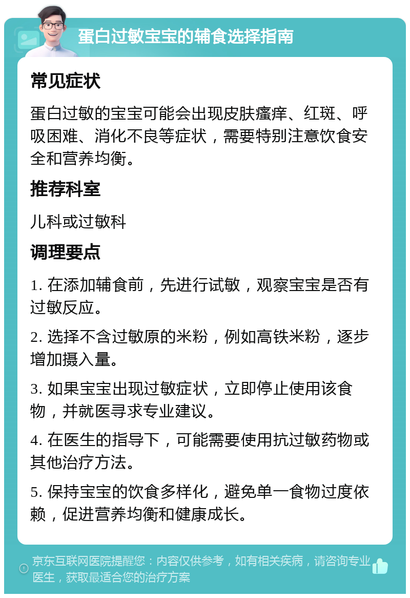 蛋白过敏宝宝的辅食选择指南 常见症状 蛋白过敏的宝宝可能会出现皮肤瘙痒、红斑、呼吸困难、消化不良等症状，需要特别注意饮食安全和营养均衡。 推荐科室 儿科或过敏科 调理要点 1. 在添加辅食前，先进行试敏，观察宝宝是否有过敏反应。 2. 选择不含过敏原的米粉，例如高铁米粉，逐步增加摄入量。 3. 如果宝宝出现过敏症状，立即停止使用该食物，并就医寻求专业建议。 4. 在医生的指导下，可能需要使用抗过敏药物或其他治疗方法。 5. 保持宝宝的饮食多样化，避免单一食物过度依赖，促进营养均衡和健康成长。