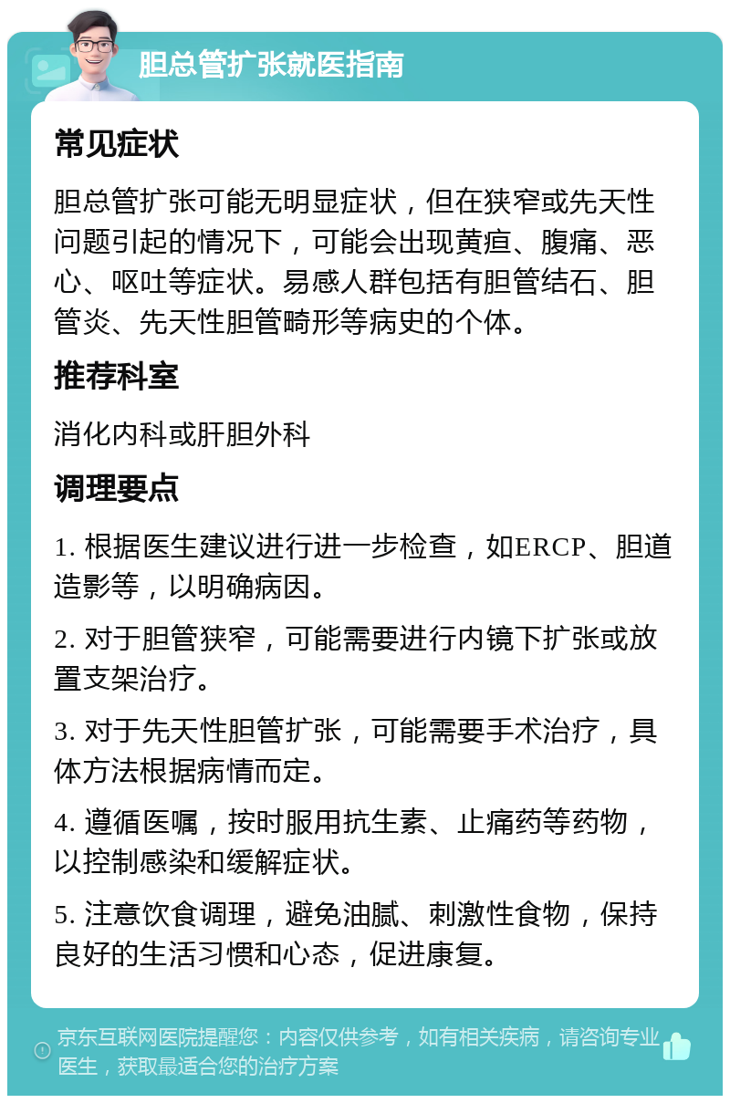 胆总管扩张就医指南 常见症状 胆总管扩张可能无明显症状，但在狭窄或先天性问题引起的情况下，可能会出现黄疸、腹痛、恶心、呕吐等症状。易感人群包括有胆管结石、胆管炎、先天性胆管畸形等病史的个体。 推荐科室 消化内科或肝胆外科 调理要点 1. 根据医生建议进行进一步检查，如ERCP、胆道造影等，以明确病因。 2. 对于胆管狭窄，可能需要进行内镜下扩张或放置支架治疗。 3. 对于先天性胆管扩张，可能需要手术治疗，具体方法根据病情而定。 4. 遵循医嘱，按时服用抗生素、止痛药等药物，以控制感染和缓解症状。 5. 注意饮食调理，避免油腻、刺激性食物，保持良好的生活习惯和心态，促进康复。