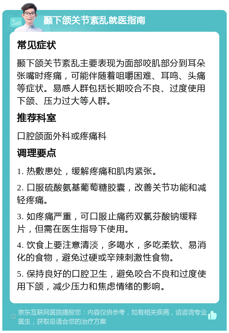 颞下颌关节紊乱就医指南 常见症状 颞下颌关节紊乱主要表现为面部咬肌部分到耳朵张嘴时疼痛，可能伴随着咀嚼困难、耳鸣、头痛等症状。易感人群包括长期咬合不良、过度使用下颌、压力过大等人群。 推荐科室 口腔颌面外科或疼痛科 调理要点 1. 热敷患处，缓解疼痛和肌肉紧张。 2. 口服硫酸氨基葡萄糖胶囊，改善关节功能和减轻疼痛。 3. 如疼痛严重，可口服止痛药双氯芬酸钠缓释片，但需在医生指导下使用。 4. 饮食上要注意清淡，多喝水，多吃柔软、易消化的食物，避免过硬或辛辣刺激性食物。 5. 保持良好的口腔卫生，避免咬合不良和过度使用下颌，减少压力和焦虑情绪的影响。