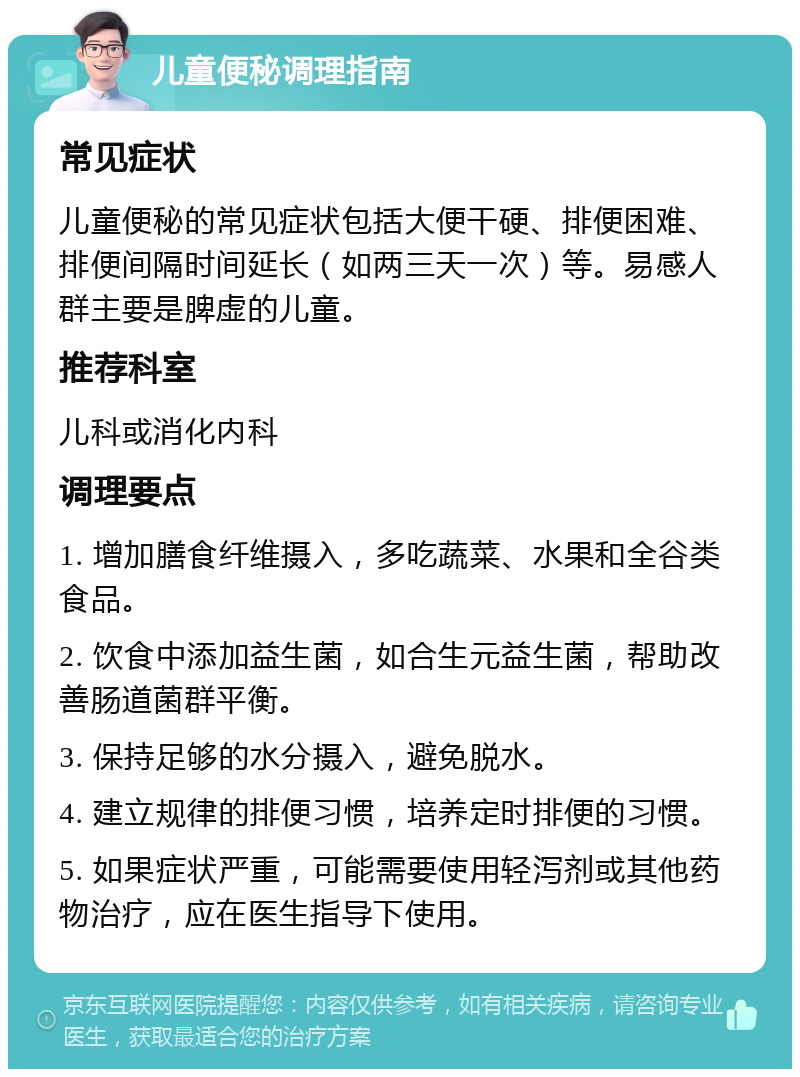 儿童便秘调理指南 常见症状 儿童便秘的常见症状包括大便干硬、排便困难、排便间隔时间延长（如两三天一次）等。易感人群主要是脾虚的儿童。 推荐科室 儿科或消化内科 调理要点 1. 增加膳食纤维摄入，多吃蔬菜、水果和全谷类食品。 2. 饮食中添加益生菌，如合生元益生菌，帮助改善肠道菌群平衡。 3. 保持足够的水分摄入，避免脱水。 4. 建立规律的排便习惯，培养定时排便的习惯。 5. 如果症状严重，可能需要使用轻泻剂或其他药物治疗，应在医生指导下使用。