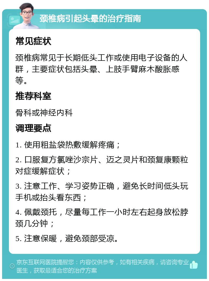 颈椎病引起头晕的治疗指南 常见症状 颈椎病常见于长期低头工作或使用电子设备的人群，主要症状包括头晕、上肢手臂麻木酸胀感等。 推荐科室 骨科或神经内科 调理要点 1. 使用粗盐袋热敷缓解疼痛； 2. 口服复方氯唑沙宗片、迈之灵片和颈复康颗粒对症缓解症状； 3. 注意工作、学习姿势正确，避免长时间低头玩手机或抬头看东西； 4. 佩戴颈托，尽量每工作一小时左右起身放松脖颈几分钟； 5. 注意保暖，避免颈部受凉。