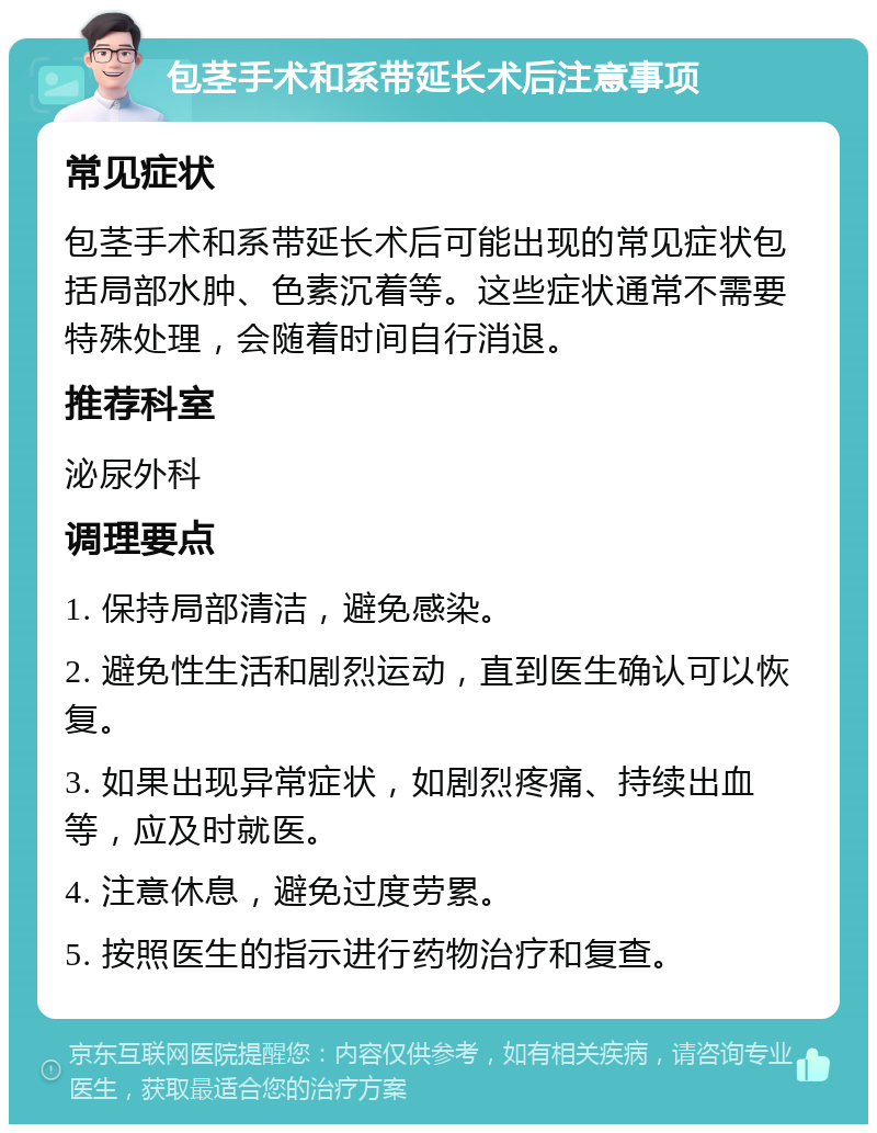 包茎手术和系带延长术后注意事项 常见症状 包茎手术和系带延长术后可能出现的常见症状包括局部水肿、色素沉着等。这些症状通常不需要特殊处理，会随着时间自行消退。 推荐科室 泌尿外科 调理要点 1. 保持局部清洁，避免感染。 2. 避免性生活和剧烈运动，直到医生确认可以恢复。 3. 如果出现异常症状，如剧烈疼痛、持续出血等，应及时就医。 4. 注意休息，避免过度劳累。 5. 按照医生的指示进行药物治疗和复查。