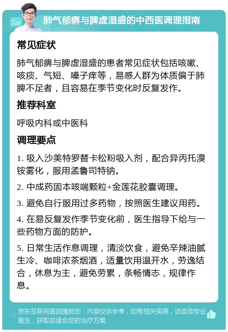 肺气郁痹与脾虚湿盛的中西医调理指南 常见症状 肺气郁痹与脾虚湿盛的患者常见症状包括咳嗽、咳痰、气短、嗓子痒等，易感人群为体质偏于肺脾不足者，且容易在季节变化时反复发作。 推荐科室 呼吸内科或中医科 调理要点 1. 吸入沙美特罗替卡松粉吸入剂，配合异丙托溴铵雾化，服用孟鲁司特钠。 2. 中成药固本咳喘颗粒+金莲花胶囊调理。 3. 避免自行服用过多药物，按照医生建议用药。 4. 在易反复发作季节变化前，医生指导下给与一些药物方面的防护。 5. 日常生活作息调理，清淡饮食，避免辛辣油腻生冷、咖啡浓茶烟酒，适量饮用温开水，劳逸结合，休息为主，避免劳累，条畅情志，规律作息。