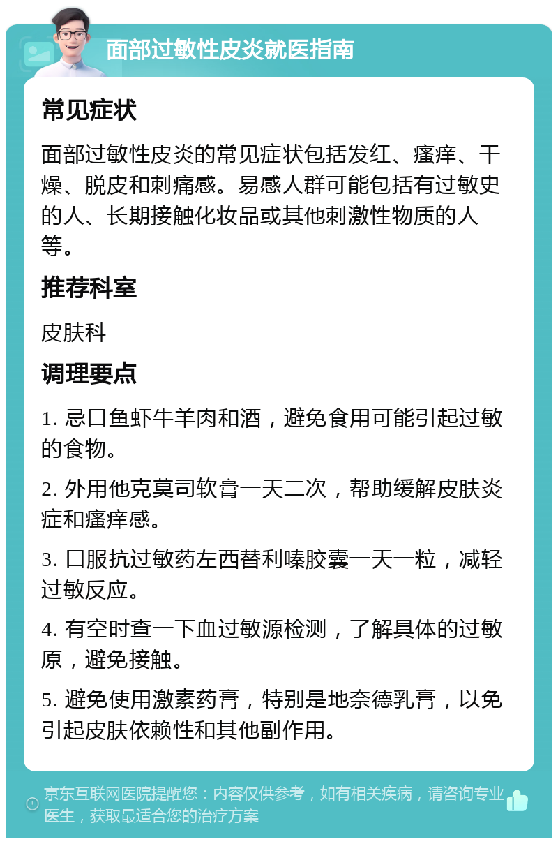 面部过敏性皮炎就医指南 常见症状 面部过敏性皮炎的常见症状包括发红、瘙痒、干燥、脱皮和刺痛感。易感人群可能包括有过敏史的人、长期接触化妆品或其他刺激性物质的人等。 推荐科室 皮肤科 调理要点 1. 忌口鱼虾牛羊肉和酒，避免食用可能引起过敏的食物。 2. 外用他克莫司软膏一天二次，帮助缓解皮肤炎症和瘙痒感。 3. 口服抗过敏药左西替利嗪胶囊一天一粒，减轻过敏反应。 4. 有空时查一下血过敏源检测，了解具体的过敏原，避免接触。 5. 避免使用激素药膏，特别是地奈德乳膏，以免引起皮肤依赖性和其他副作用。