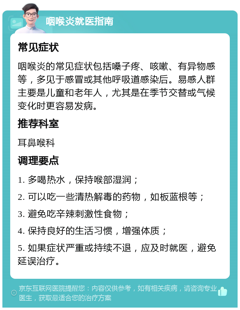 咽喉炎就医指南 常见症状 咽喉炎的常见症状包括嗓子疼、咳嗽、有异物感等，多见于感冒或其他呼吸道感染后。易感人群主要是儿童和老年人，尤其是在季节交替或气候变化时更容易发病。 推荐科室 耳鼻喉科 调理要点 1. 多喝热水，保持喉部湿润； 2. 可以吃一些清热解毒的药物，如板蓝根等； 3. 避免吃辛辣刺激性食物； 4. 保持良好的生活习惯，增强体质； 5. 如果症状严重或持续不退，应及时就医，避免延误治疗。