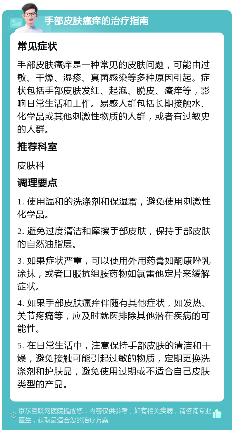 手部皮肤瘙痒的治疗指南 常见症状 手部皮肤瘙痒是一种常见的皮肤问题，可能由过敏、干燥、湿疹、真菌感染等多种原因引起。症状包括手部皮肤发红、起泡、脱皮、瘙痒等，影响日常生活和工作。易感人群包括长期接触水、化学品或其他刺激性物质的人群，或者有过敏史的人群。 推荐科室 皮肤科 调理要点 1. 使用温和的洗涤剂和保湿霜，避免使用刺激性化学品。 2. 避免过度清洁和摩擦手部皮肤，保持手部皮肤的自然油脂层。 3. 如果症状严重，可以使用外用药膏如酮康唑乳涂抹，或者口服抗组胺药物如氯雷他定片来缓解症状。 4. 如果手部皮肤瘙痒伴随有其他症状，如发热、关节疼痛等，应及时就医排除其他潜在疾病的可能性。 5. 在日常生活中，注意保持手部皮肤的清洁和干燥，避免接触可能引起过敏的物质，定期更换洗涤剂和护肤品，避免使用过期或不适合自己皮肤类型的产品。