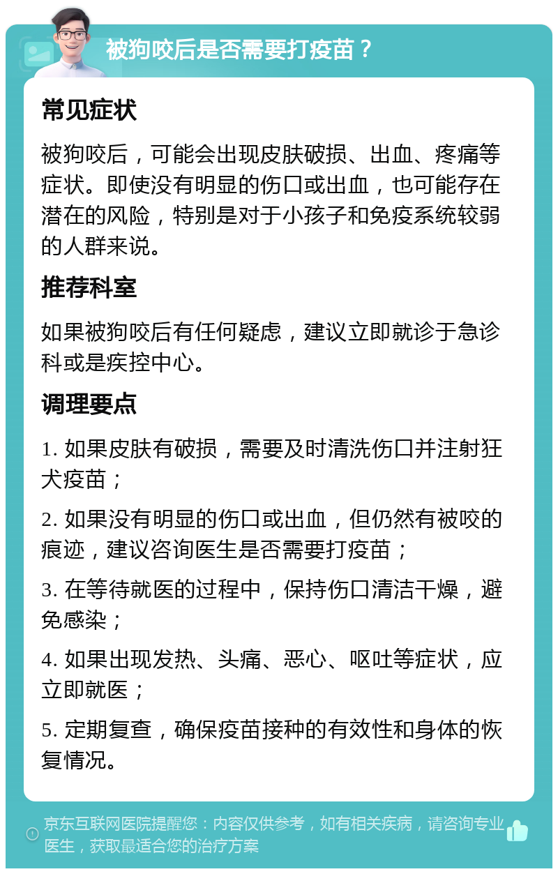 被狗咬后是否需要打疫苗？ 常见症状 被狗咬后，可能会出现皮肤破损、出血、疼痛等症状。即使没有明显的伤口或出血，也可能存在潜在的风险，特别是对于小孩子和免疫系统较弱的人群来说。 推荐科室 如果被狗咬后有任何疑虑，建议立即就诊于急诊科或是疾控中心。 调理要点 1. 如果皮肤有破损，需要及时清洗伤口并注射狂犬疫苗； 2. 如果没有明显的伤口或出血，但仍然有被咬的痕迹，建议咨询医生是否需要打疫苗； 3. 在等待就医的过程中，保持伤口清洁干燥，避免感染； 4. 如果出现发热、头痛、恶心、呕吐等症状，应立即就医； 5. 定期复查，确保疫苗接种的有效性和身体的恢复情况。