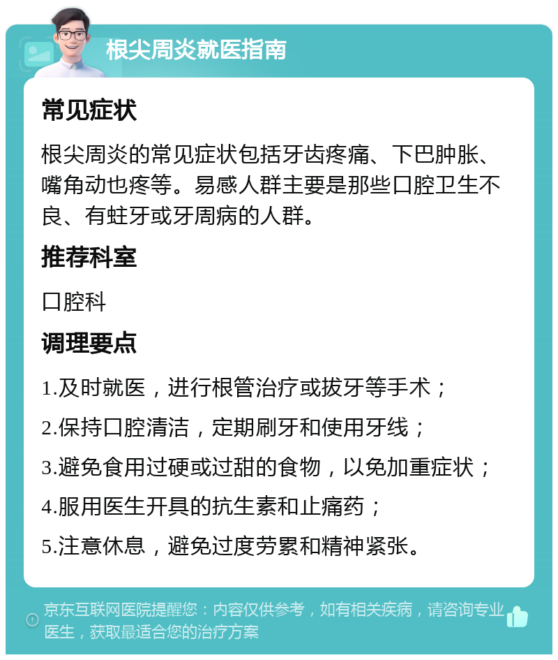 根尖周炎就医指南 常见症状 根尖周炎的常见症状包括牙齿疼痛、下巴肿胀、嘴角动也疼等。易感人群主要是那些口腔卫生不良、有蛀牙或牙周病的人群。 推荐科室 口腔科 调理要点 1.及时就医，进行根管治疗或拔牙等手术； 2.保持口腔清洁，定期刷牙和使用牙线； 3.避免食用过硬或过甜的食物，以免加重症状； 4.服用医生开具的抗生素和止痛药； 5.注意休息，避免过度劳累和精神紧张。