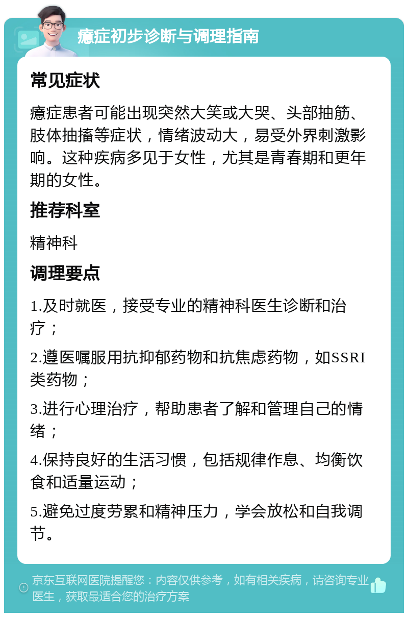 癔症初步诊断与调理指南 常见症状 癔症患者可能出现突然大笑或大哭、头部抽筋、肢体抽搐等症状，情绪波动大，易受外界刺激影响。这种疾病多见于女性，尤其是青春期和更年期的女性。 推荐科室 精神科 调理要点 1.及时就医，接受专业的精神科医生诊断和治疗； 2.遵医嘱服用抗抑郁药物和抗焦虑药物，如SSRI类药物； 3.进行心理治疗，帮助患者了解和管理自己的情绪； 4.保持良好的生活习惯，包括规律作息、均衡饮食和适量运动； 5.避免过度劳累和精神压力，学会放松和自我调节。