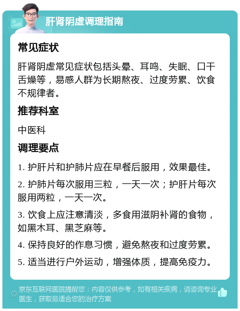 肝肾阴虚调理指南 常见症状 肝肾阴虚常见症状包括头晕、耳鸣、失眠、口干舌燥等，易感人群为长期熬夜、过度劳累、饮食不规律者。 推荐科室 中医科 调理要点 1. 护肝片和护肺片应在早餐后服用，效果最佳。 2. 护肺片每次服用三粒，一天一次；护肝片每次服用两粒，一天一次。 3. 饮食上应注意清淡，多食用滋阴补肾的食物，如黑木耳、黑芝麻等。 4. 保持良好的作息习惯，避免熬夜和过度劳累。 5. 适当进行户外运动，增强体质，提高免疫力。