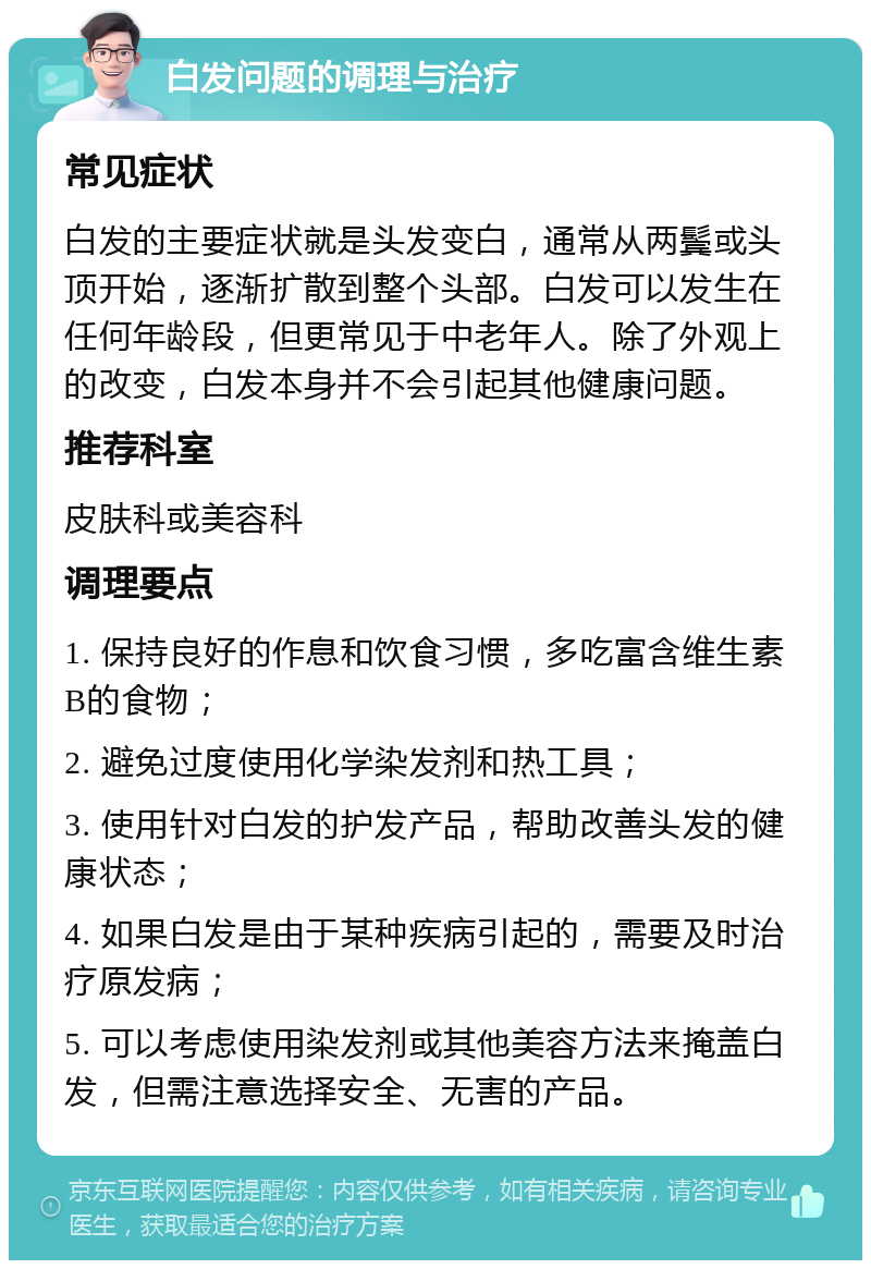 白发问题的调理与治疗 常见症状 白发的主要症状就是头发变白，通常从两鬓或头顶开始，逐渐扩散到整个头部。白发可以发生在任何年龄段，但更常见于中老年人。除了外观上的改变，白发本身并不会引起其他健康问题。 推荐科室 皮肤科或美容科 调理要点 1. 保持良好的作息和饮食习惯，多吃富含维生素B的食物； 2. 避免过度使用化学染发剂和热工具； 3. 使用针对白发的护发产品，帮助改善头发的健康状态； 4. 如果白发是由于某种疾病引起的，需要及时治疗原发病； 5. 可以考虑使用染发剂或其他美容方法来掩盖白发，但需注意选择安全、无害的产品。