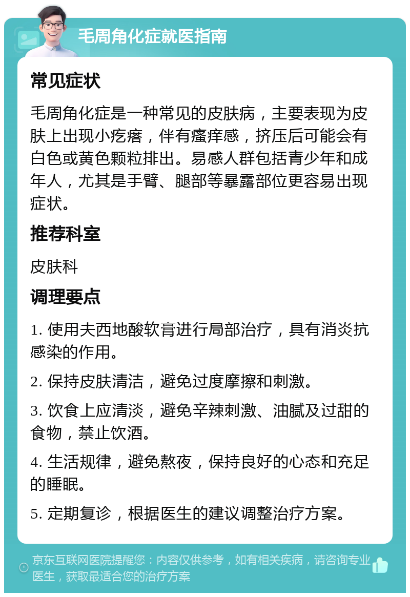 毛周角化症就医指南 常见症状 毛周角化症是一种常见的皮肤病，主要表现为皮肤上出现小疙瘩，伴有瘙痒感，挤压后可能会有白色或黄色颗粒排出。易感人群包括青少年和成年人，尤其是手臂、腿部等暴露部位更容易出现症状。 推荐科室 皮肤科 调理要点 1. 使用夫西地酸软膏进行局部治疗，具有消炎抗感染的作用。 2. 保持皮肤清洁，避免过度摩擦和刺激。 3. 饮食上应清淡，避免辛辣刺激、油腻及过甜的食物，禁止饮酒。 4. 生活规律，避免熬夜，保持良好的心态和充足的睡眠。 5. 定期复诊，根据医生的建议调整治疗方案。