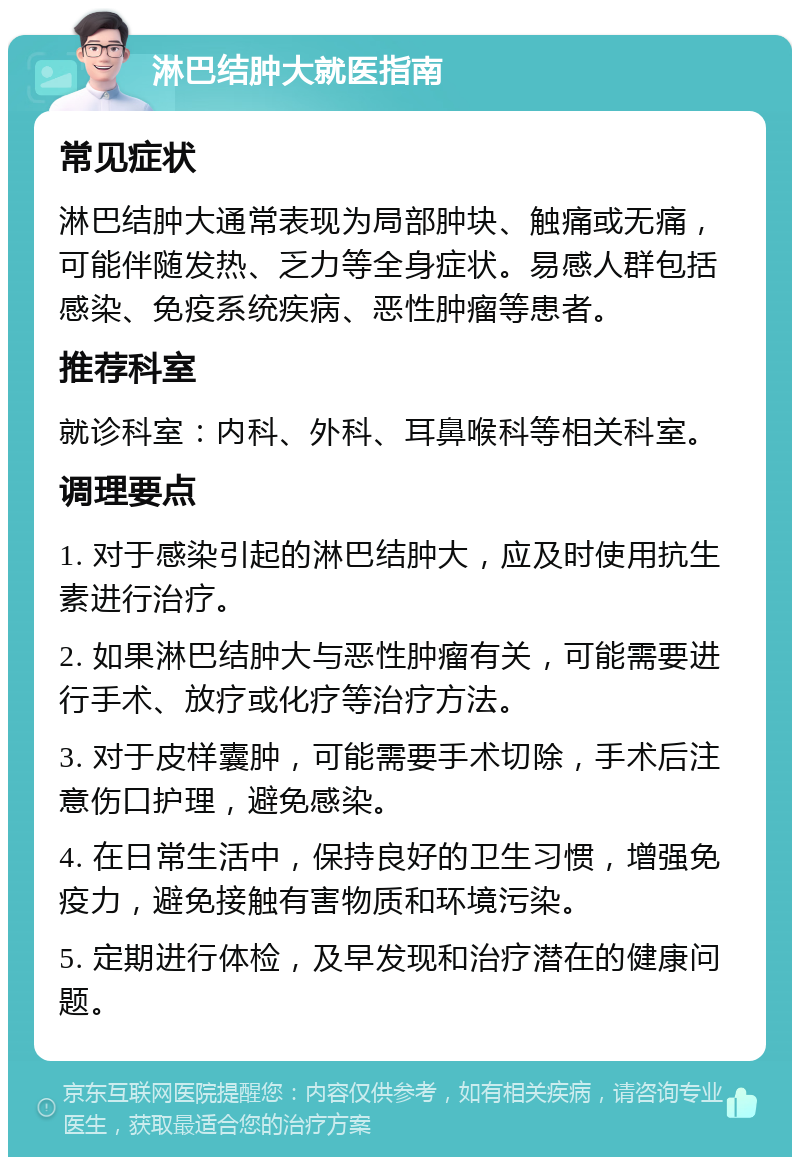 淋巴结肿大就医指南 常见症状 淋巴结肿大通常表现为局部肿块、触痛或无痛，可能伴随发热、乏力等全身症状。易感人群包括感染、免疫系统疾病、恶性肿瘤等患者。 推荐科室 就诊科室：内科、外科、耳鼻喉科等相关科室。 调理要点 1. 对于感染引起的淋巴结肿大，应及时使用抗生素进行治疗。 2. 如果淋巴结肿大与恶性肿瘤有关，可能需要进行手术、放疗或化疗等治疗方法。 3. 对于皮样囊肿，可能需要手术切除，手术后注意伤口护理，避免感染。 4. 在日常生活中，保持良好的卫生习惯，增强免疫力，避免接触有害物质和环境污染。 5. 定期进行体检，及早发现和治疗潜在的健康问题。