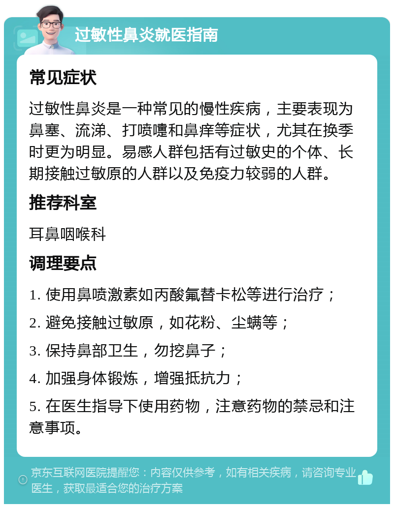 过敏性鼻炎就医指南 常见症状 过敏性鼻炎是一种常见的慢性疾病，主要表现为鼻塞、流涕、打喷嚏和鼻痒等症状，尤其在换季时更为明显。易感人群包括有过敏史的个体、长期接触过敏原的人群以及免疫力较弱的人群。 推荐科室 耳鼻咽喉科 调理要点 1. 使用鼻喷激素如丙酸氟替卡松等进行治疗； 2. 避免接触过敏原，如花粉、尘螨等； 3. 保持鼻部卫生，勿挖鼻子； 4. 加强身体锻炼，增强抵抗力； 5. 在医生指导下使用药物，注意药物的禁忌和注意事项。