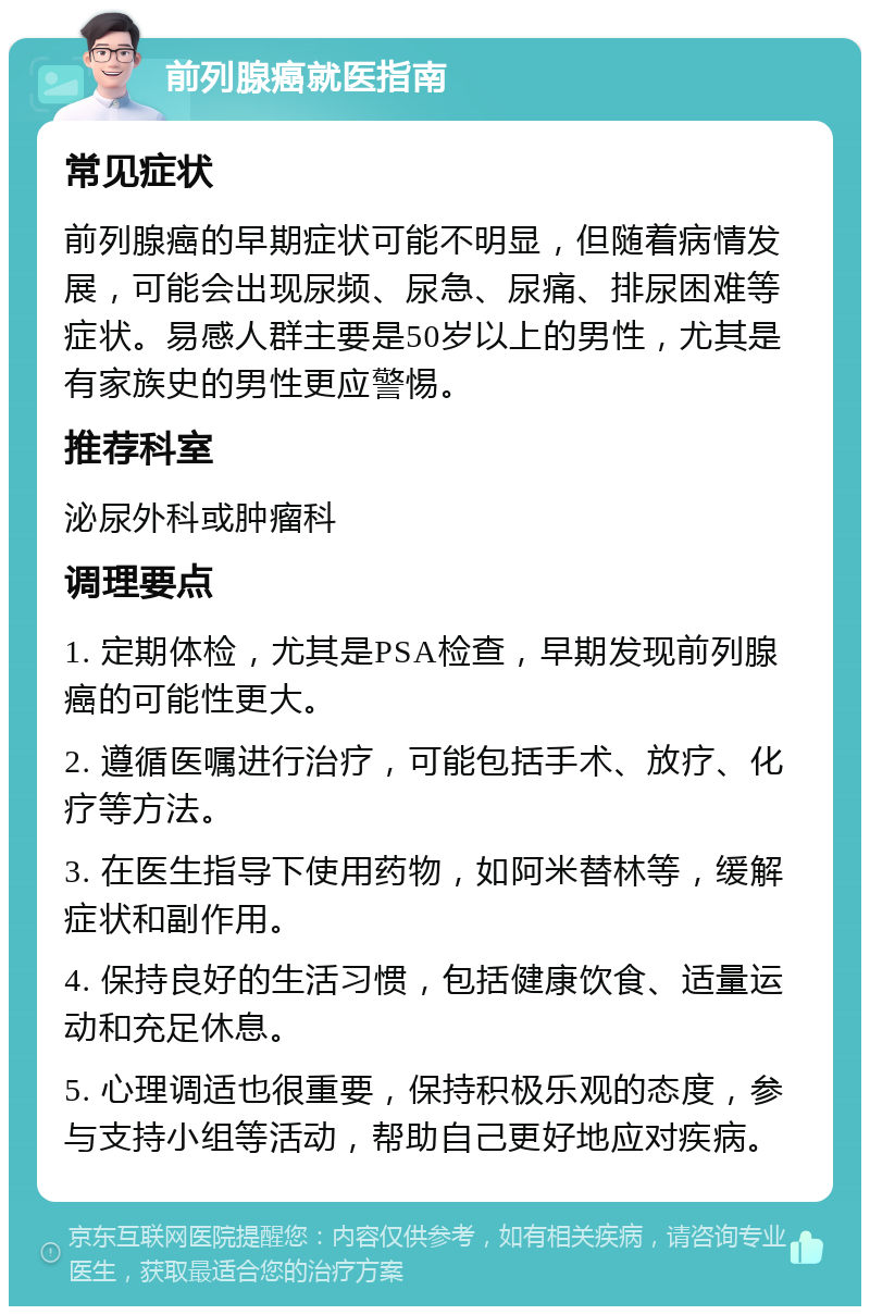 前列腺癌就医指南 常见症状 前列腺癌的早期症状可能不明显，但随着病情发展，可能会出现尿频、尿急、尿痛、排尿困难等症状。易感人群主要是50岁以上的男性，尤其是有家族史的男性更应警惕。 推荐科室 泌尿外科或肿瘤科 调理要点 1. 定期体检，尤其是PSA检查，早期发现前列腺癌的可能性更大。 2. 遵循医嘱进行治疗，可能包括手术、放疗、化疗等方法。 3. 在医生指导下使用药物，如阿米替林等，缓解症状和副作用。 4. 保持良好的生活习惯，包括健康饮食、适量运动和充足休息。 5. 心理调适也很重要，保持积极乐观的态度，参与支持小组等活动，帮助自己更好地应对疾病。