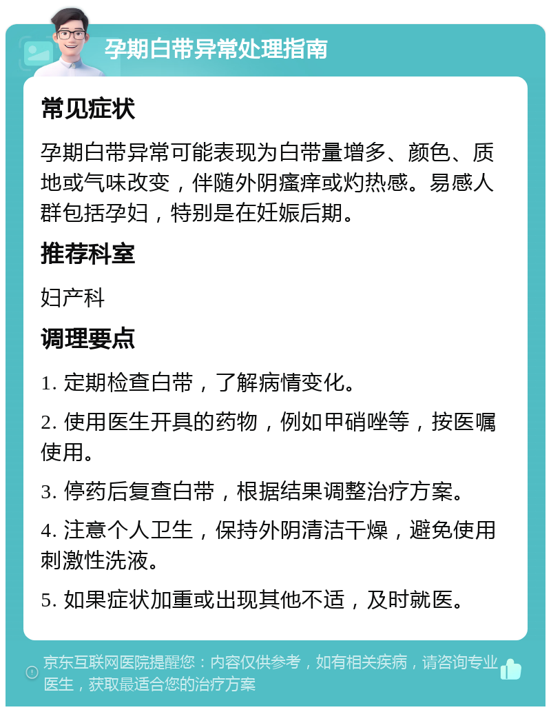 孕期白带异常处理指南 常见症状 孕期白带异常可能表现为白带量增多、颜色、质地或气味改变，伴随外阴瘙痒或灼热感。易感人群包括孕妇，特别是在妊娠后期。 推荐科室 妇产科 调理要点 1. 定期检查白带，了解病情变化。 2. 使用医生开具的药物，例如甲硝唑等，按医嘱使用。 3. 停药后复查白带，根据结果调整治疗方案。 4. 注意个人卫生，保持外阴清洁干燥，避免使用刺激性洗液。 5. 如果症状加重或出现其他不适，及时就医。