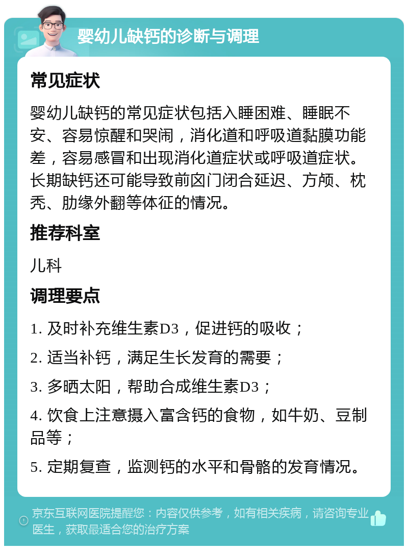 婴幼儿缺钙的诊断与调理 常见症状 婴幼儿缺钙的常见症状包括入睡困难、睡眠不安、容易惊醒和哭闹，消化道和呼吸道黏膜功能差，容易感冒和出现消化道症状或呼吸道症状。长期缺钙还可能导致前囟门闭合延迟、方颅、枕秃、肋缘外翻等体征的情况。 推荐科室 儿科 调理要点 1. 及时补充维生素D3，促进钙的吸收； 2. 适当补钙，满足生长发育的需要； 3. 多晒太阳，帮助合成维生素D3； 4. 饮食上注意摄入富含钙的食物，如牛奶、豆制品等； 5. 定期复查，监测钙的水平和骨骼的发育情况。