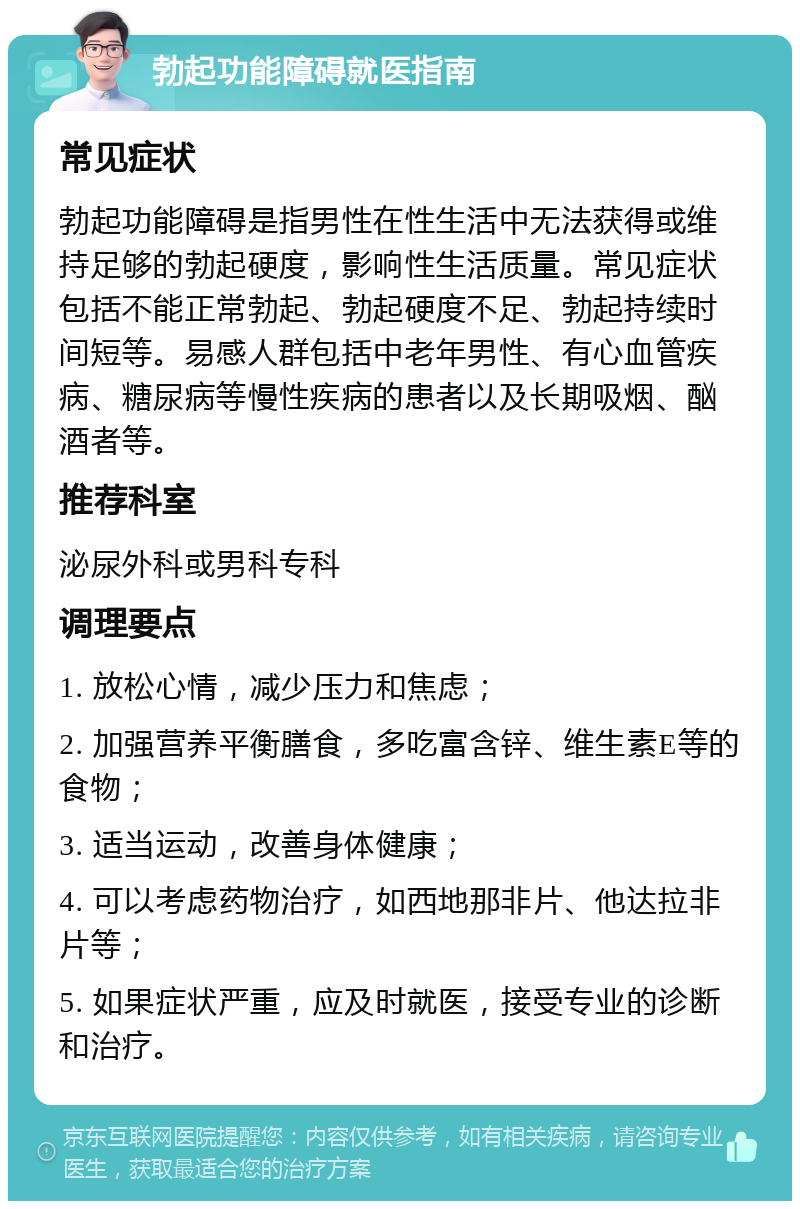 勃起功能障碍就医指南 常见症状 勃起功能障碍是指男性在性生活中无法获得或维持足够的勃起硬度，影响性生活质量。常见症状包括不能正常勃起、勃起硬度不足、勃起持续时间短等。易感人群包括中老年男性、有心血管疾病、糖尿病等慢性疾病的患者以及长期吸烟、酗酒者等。 推荐科室 泌尿外科或男科专科 调理要点 1. 放松心情，减少压力和焦虑； 2. 加强营养平衡膳食，多吃富含锌、维生素E等的食物； 3. 适当运动，改善身体健康； 4. 可以考虑药物治疗，如西地那非片、他达拉非片等； 5. 如果症状严重，应及时就医，接受专业的诊断和治疗。