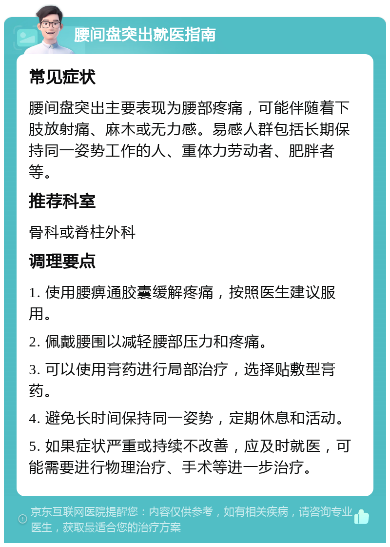 腰间盘突出就医指南 常见症状 腰间盘突出主要表现为腰部疼痛，可能伴随着下肢放射痛、麻木或无力感。易感人群包括长期保持同一姿势工作的人、重体力劳动者、肥胖者等。 推荐科室 骨科或脊柱外科 调理要点 1. 使用腰痹通胶囊缓解疼痛，按照医生建议服用。 2. 佩戴腰围以减轻腰部压力和疼痛。 3. 可以使用膏药进行局部治疗，选择贴敷型膏药。 4. 避免长时间保持同一姿势，定期休息和活动。 5. 如果症状严重或持续不改善，应及时就医，可能需要进行物理治疗、手术等进一步治疗。