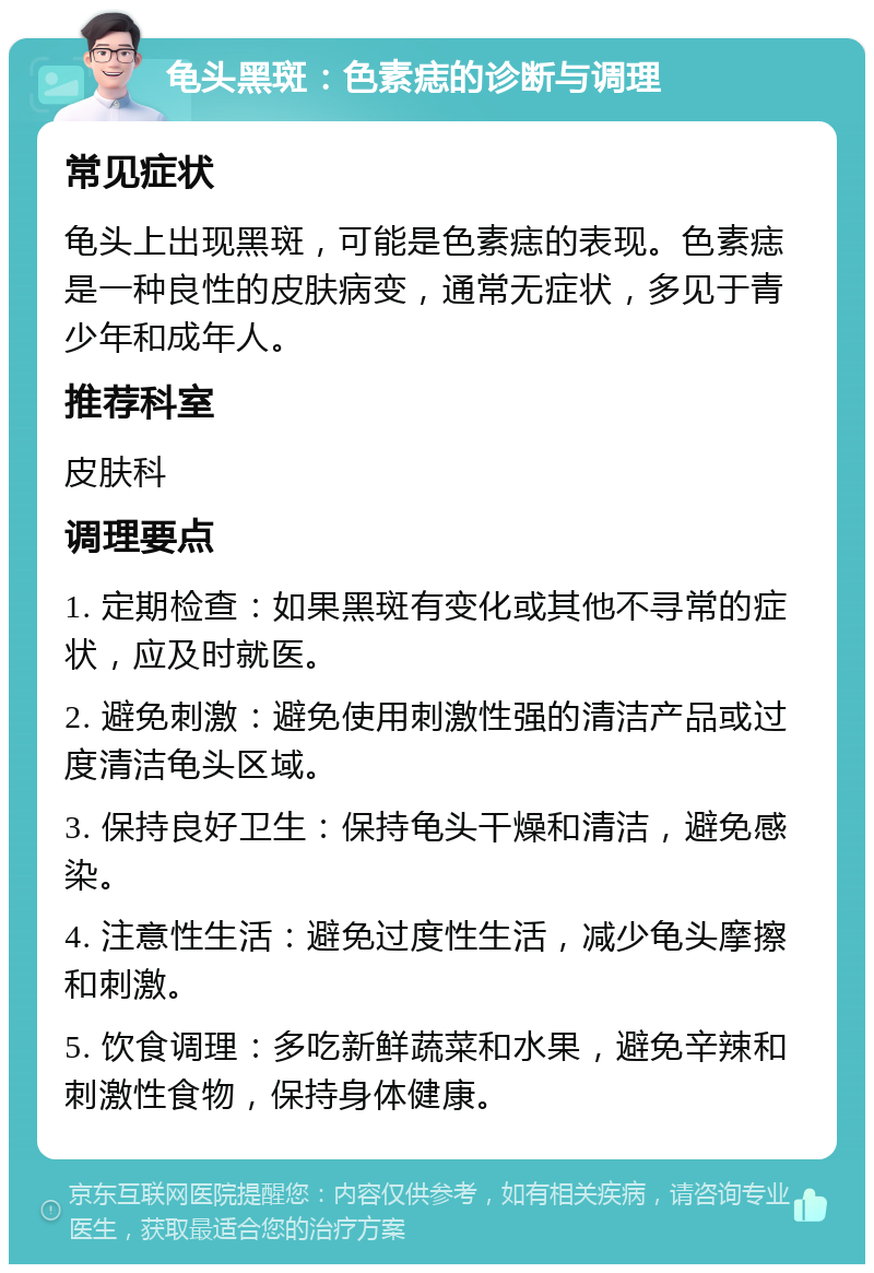 龟头黑斑：色素痣的诊断与调理 常见症状 龟头上出现黑斑，可能是色素痣的表现。色素痣是一种良性的皮肤病变，通常无症状，多见于青少年和成年人。 推荐科室 皮肤科 调理要点 1. 定期检查：如果黑斑有变化或其他不寻常的症状，应及时就医。 2. 避免刺激：避免使用刺激性强的清洁产品或过度清洁龟头区域。 3. 保持良好卫生：保持龟头干燥和清洁，避免感染。 4. 注意性生活：避免过度性生活，减少龟头摩擦和刺激。 5. 饮食调理：多吃新鲜蔬菜和水果，避免辛辣和刺激性食物，保持身体健康。