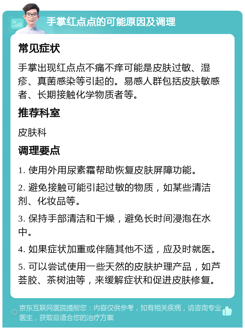 手掌红点点的可能原因及调理 常见症状 手掌出现红点点不痛不痒可能是皮肤过敏、湿疹、真菌感染等引起的。易感人群包括皮肤敏感者、长期接触化学物质者等。 推荐科室 皮肤科 调理要点 1. 使用外用尿素霜帮助恢复皮肤屏障功能。 2. 避免接触可能引起过敏的物质，如某些清洁剂、化妆品等。 3. 保持手部清洁和干燥，避免长时间浸泡在水中。 4. 如果症状加重或伴随其他不适，应及时就医。 5. 可以尝试使用一些天然的皮肤护理产品，如芦荟胶、茶树油等，来缓解症状和促进皮肤修复。