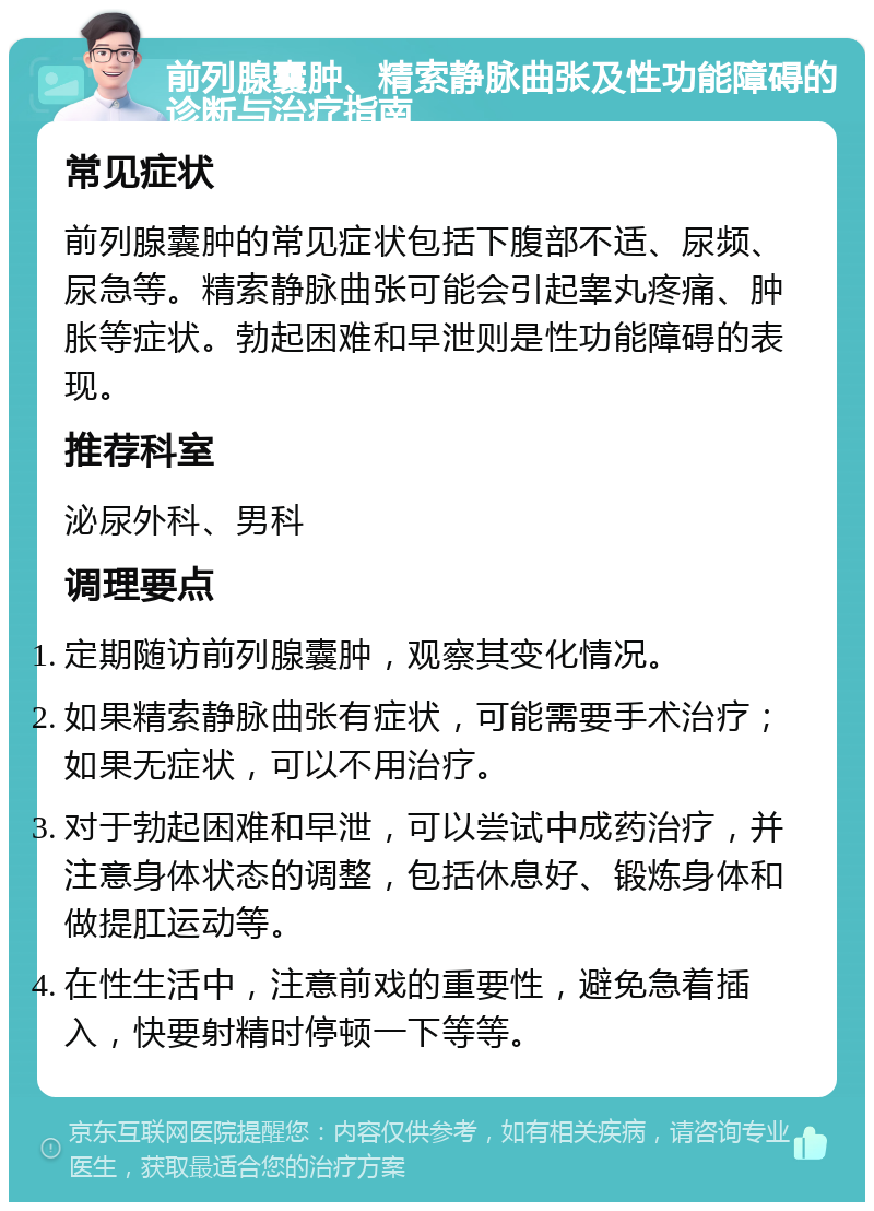 前列腺囊肿、精索静脉曲张及性功能障碍的诊断与治疗指南 常见症状 前列腺囊肿的常见症状包括下腹部不适、尿频、尿急等。精索静脉曲张可能会引起睾丸疼痛、肿胀等症状。勃起困难和早泄则是性功能障碍的表现。 推荐科室 泌尿外科、男科 调理要点 定期随访前列腺囊肿，观察其变化情况。 如果精索静脉曲张有症状，可能需要手术治疗；如果无症状，可以不用治疗。 对于勃起困难和早泄，可以尝试中成药治疗，并注意身体状态的调整，包括休息好、锻炼身体和做提肛运动等。 在性生活中，注意前戏的重要性，避免急着插入，快要射精时停顿一下等等。