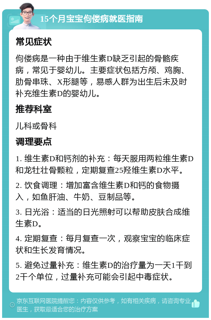 15个月宝宝佝偻病就医指南 常见症状 佝偻病是一种由于维生素D缺乏引起的骨骼疾病，常见于婴幼儿。主要症状包括方颅、鸡胸、肋骨串珠、X形腿等，易感人群为出生后未及时补充维生素D的婴幼儿。 推荐科室 儿科或骨科 调理要点 1. 维生素D和钙剂的补充：每天服用两粒维生素D和龙牡壮骨颗粒，定期复查25羟维生素D水平。 2. 饮食调理：增加富含维生素D和钙的食物摄入，如鱼肝油、牛奶、豆制品等。 3. 日光浴：适当的日光照射可以帮助皮肤合成维生素D。 4. 定期复查：每月复查一次，观察宝宝的临床症状和生长发育情况。 5. 避免过量补充：维生素D的治疗量为一天1千到2千个单位，过量补充可能会引起中毒症状。