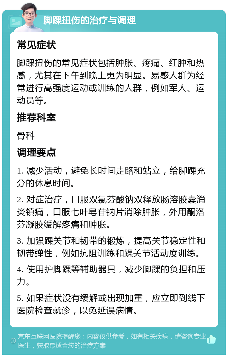 脚踝扭伤的治疗与调理 常见症状 脚踝扭伤的常见症状包括肿胀、疼痛、红肿和热感，尤其在下午到晚上更为明显。易感人群为经常进行高强度运动或训练的人群，例如军人、运动员等。 推荐科室 骨科 调理要点 1. 减少活动，避免长时间走路和站立，给脚踝充分的休息时间。 2. 对症治疗，口服双氯芬酸钠双释放肠溶胶囊消炎镇痛，口服七叶皂苷钠片消除肿胀，外用酮洛芬凝胶缓解疼痛和肿胀。 3. 加强踝关节和韧带的锻炼，提高关节稳定性和韧带弹性，例如抗阻训练和踝关节活动度训练。 4. 使用护脚踝等辅助器具，减少脚踝的负担和压力。 5. 如果症状没有缓解或出现加重，应立即到线下医院检查就诊，以免延误病情。