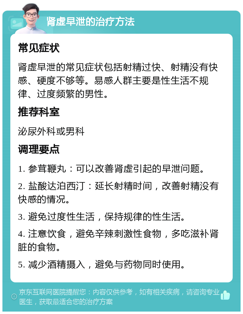 肾虚早泄的治疗方法 常见症状 肾虚早泄的常见症状包括射精过快、射精没有快感、硬度不够等。易感人群主要是性生活不规律、过度频繁的男性。 推荐科室 泌尿外科或男科 调理要点 1. 参茸鞭丸：可以改善肾虚引起的早泄问题。 2. 盐酸达泊西汀：延长射精时间，改善射精没有快感的情况。 3. 避免过度性生活，保持规律的性生活。 4. 注意饮食，避免辛辣刺激性食物，多吃滋补肾脏的食物。 5. 减少酒精摄入，避免与药物同时使用。