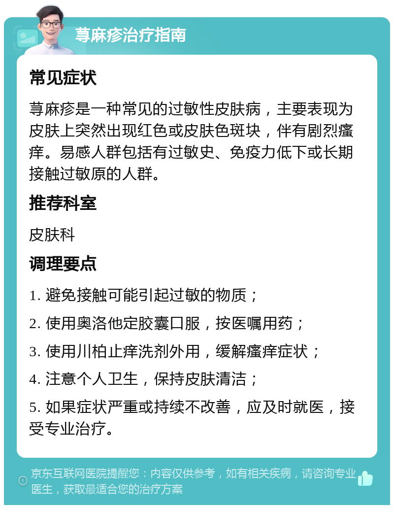 荨麻疹治疗指南 常见症状 荨麻疹是一种常见的过敏性皮肤病，主要表现为皮肤上突然出现红色或皮肤色斑块，伴有剧烈瘙痒。易感人群包括有过敏史、免疫力低下或长期接触过敏原的人群。 推荐科室 皮肤科 调理要点 1. 避免接触可能引起过敏的物质； 2. 使用奥洛他定胶囊口服，按医嘱用药； 3. 使用川柏止痒洗剂外用，缓解瘙痒症状； 4. 注意个人卫生，保持皮肤清洁； 5. 如果症状严重或持续不改善，应及时就医，接受专业治疗。