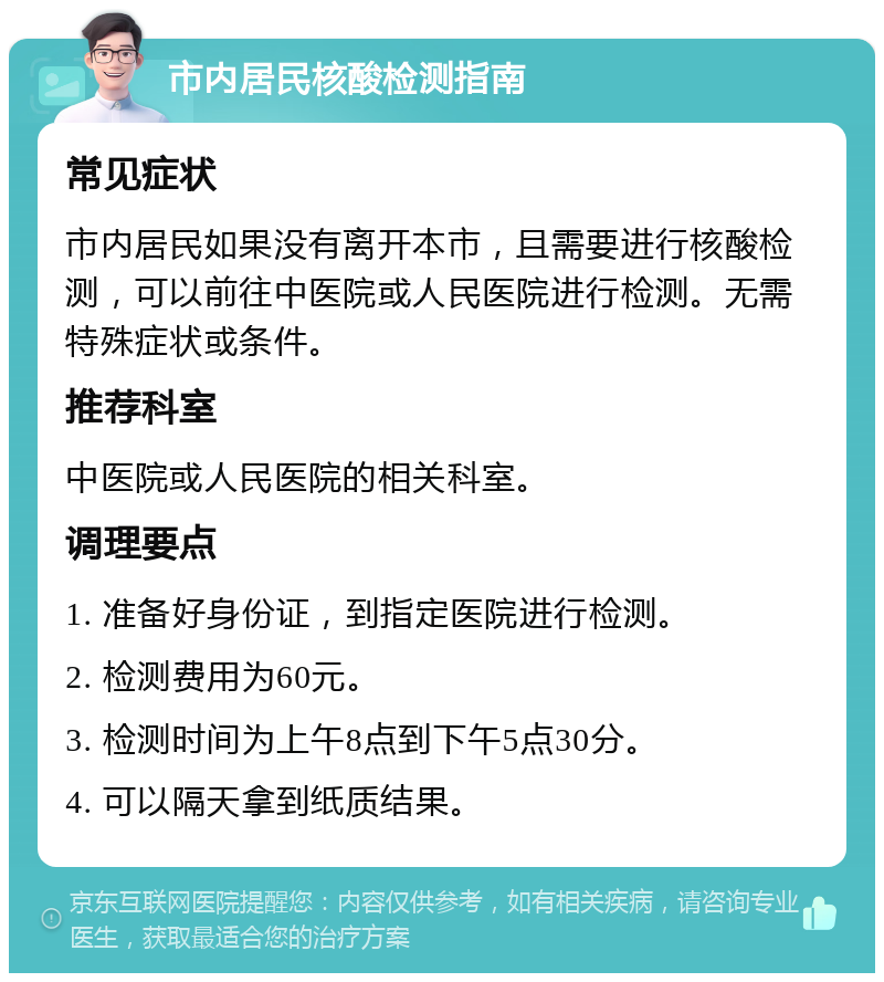 市内居民核酸检测指南 常见症状 市内居民如果没有离开本市，且需要进行核酸检测，可以前往中医院或人民医院进行检测。无需特殊症状或条件。 推荐科室 中医院或人民医院的相关科室。 调理要点 1. 准备好身份证，到指定医院进行检测。 2. 检测费用为60元。 3. 检测时间为上午8点到下午5点30分。 4. 可以隔天拿到纸质结果。