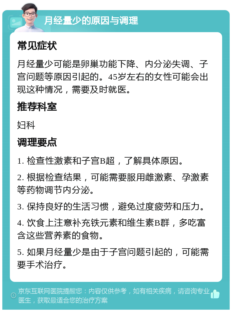 月经量少的原因与调理 常见症状 月经量少可能是卵巢功能下降、内分泌失调、子宫问题等原因引起的。45岁左右的女性可能会出现这种情况，需要及时就医。 推荐科室 妇科 调理要点 1. 检查性激素和子宫B超，了解具体原因。 2. 根据检查结果，可能需要服用雌激素、孕激素等药物调节内分泌。 3. 保持良好的生活习惯，避免过度疲劳和压力。 4. 饮食上注意补充铁元素和维生素B群，多吃富含这些营养素的食物。 5. 如果月经量少是由于子宫问题引起的，可能需要手术治疗。