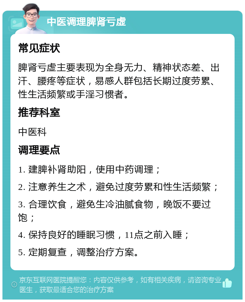 中医调理脾肾亏虚 常见症状 脾肾亏虚主要表现为全身无力、精神状态差、出汗、腰疼等症状，易感人群包括长期过度劳累、性生活频繁或手淫习惯者。 推荐科室 中医科 调理要点 1. 建脾补肾助阳，使用中药调理； 2. 注意养生之术，避免过度劳累和性生活频繁； 3. 合理饮食，避免生冷油腻食物，晚饭不要过饱； 4. 保持良好的睡眠习惯，11点之前入睡； 5. 定期复查，调整治疗方案。