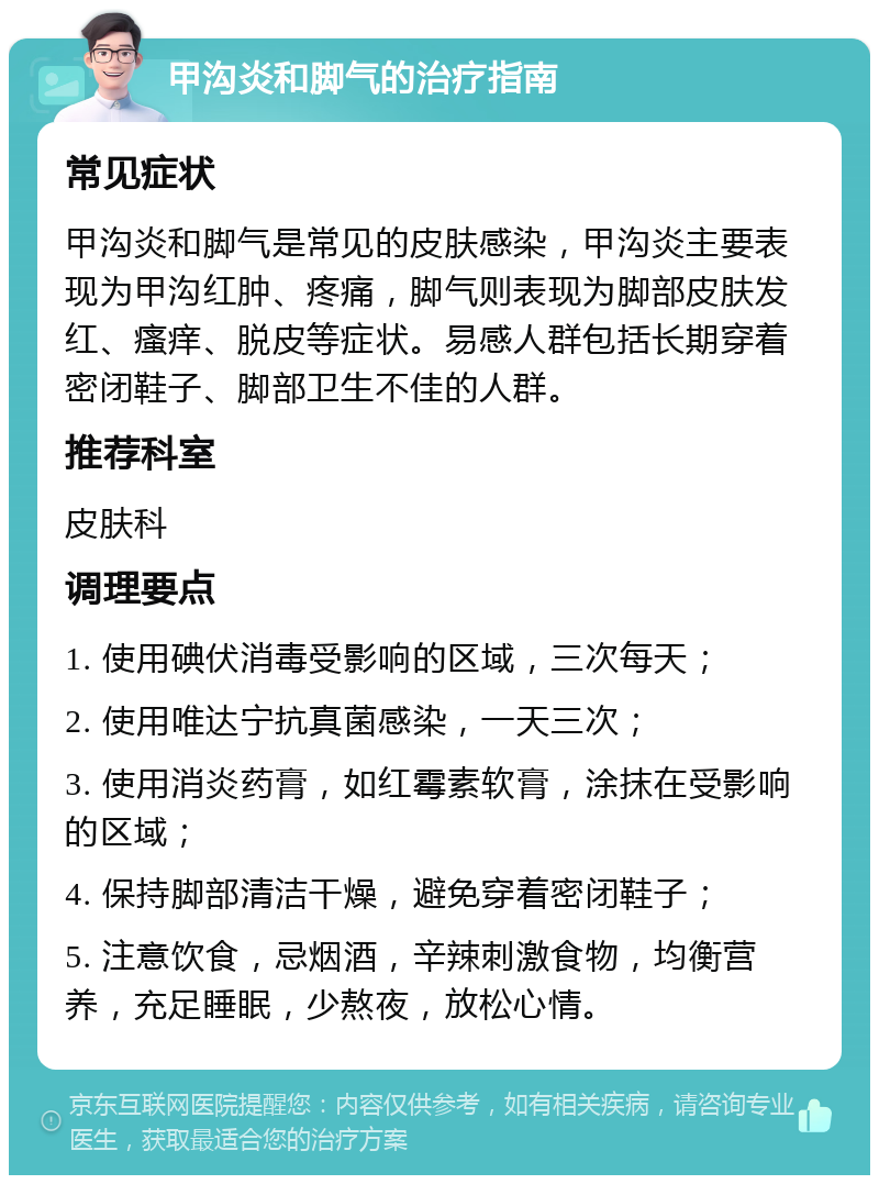 甲沟炎和脚气的治疗指南 常见症状 甲沟炎和脚气是常见的皮肤感染，甲沟炎主要表现为甲沟红肿、疼痛，脚气则表现为脚部皮肤发红、瘙痒、脱皮等症状。易感人群包括长期穿着密闭鞋子、脚部卫生不佳的人群。 推荐科室 皮肤科 调理要点 1. 使用碘伏消毒受影响的区域，三次每天； 2. 使用唯达宁抗真菌感染，一天三次； 3. 使用消炎药膏，如红霉素软膏，涂抹在受影响的区域； 4. 保持脚部清洁干燥，避免穿着密闭鞋子； 5. 注意饮食，忌烟酒，辛辣刺激食物，均衡营养，充足睡眠，少熬夜，放松心情。