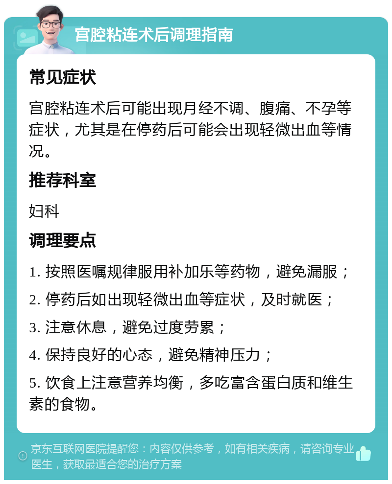 宫腔粘连术后调理指南 常见症状 宫腔粘连术后可能出现月经不调、腹痛、不孕等症状，尤其是在停药后可能会出现轻微出血等情况。 推荐科室 妇科 调理要点 1. 按照医嘱规律服用补加乐等药物，避免漏服； 2. 停药后如出现轻微出血等症状，及时就医； 3. 注意休息，避免过度劳累； 4. 保持良好的心态，避免精神压力； 5. 饮食上注意营养均衡，多吃富含蛋白质和维生素的食物。