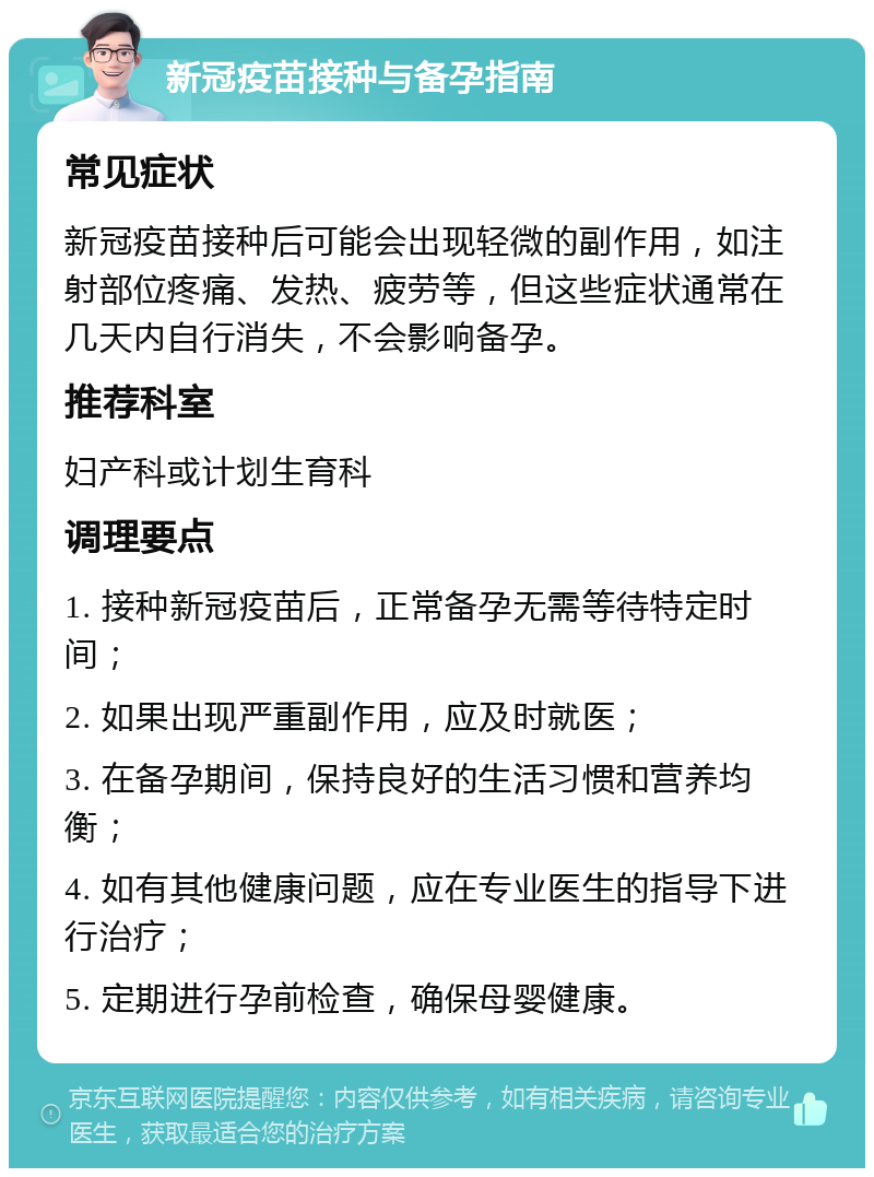 新冠疫苗接种与备孕指南 常见症状 新冠疫苗接种后可能会出现轻微的副作用，如注射部位疼痛、发热、疲劳等，但这些症状通常在几天内自行消失，不会影响备孕。 推荐科室 妇产科或计划生育科 调理要点 1. 接种新冠疫苗后，正常备孕无需等待特定时间； 2. 如果出现严重副作用，应及时就医； 3. 在备孕期间，保持良好的生活习惯和营养均衡； 4. 如有其他健康问题，应在专业医生的指导下进行治疗； 5. 定期进行孕前检查，确保母婴健康。