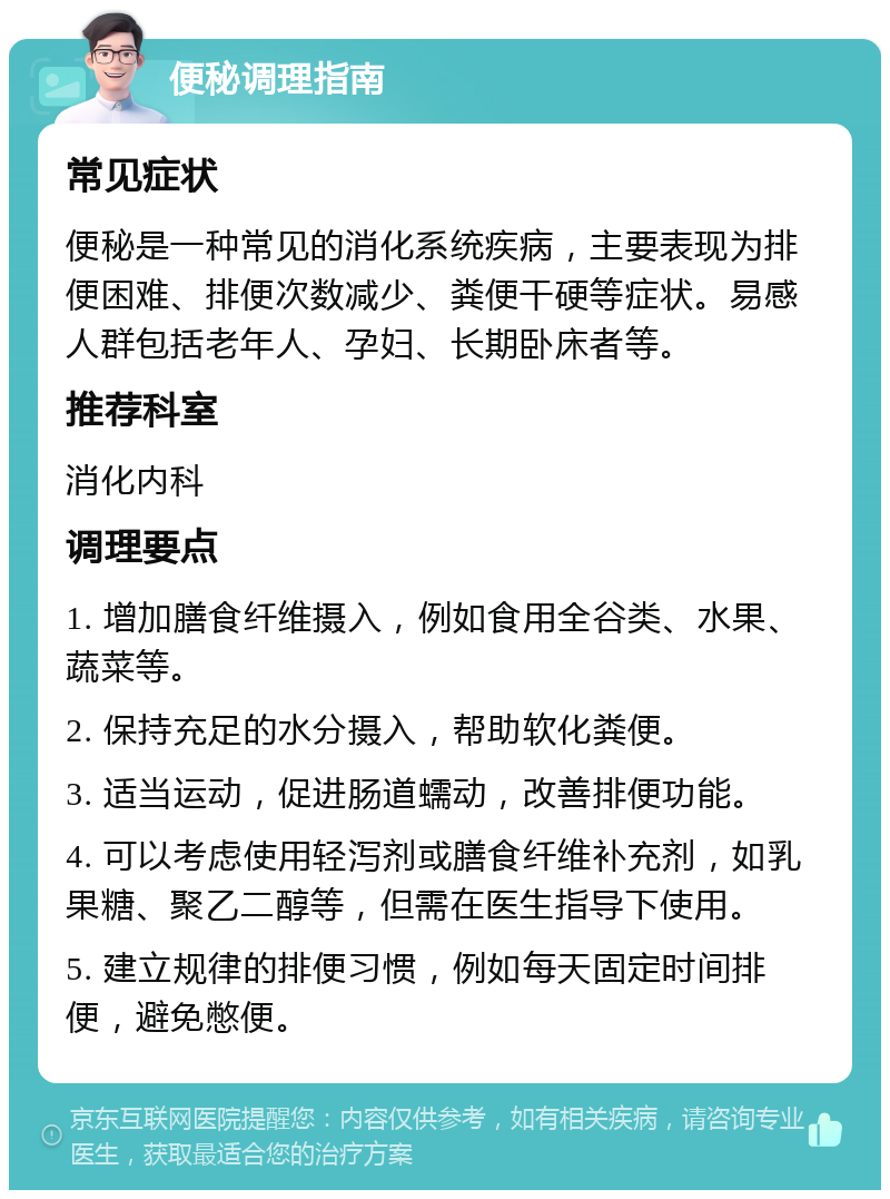 便秘调理指南 常见症状 便秘是一种常见的消化系统疾病，主要表现为排便困难、排便次数减少、粪便干硬等症状。易感人群包括老年人、孕妇、长期卧床者等。 推荐科室 消化内科 调理要点 1. 增加膳食纤维摄入，例如食用全谷类、水果、蔬菜等。 2. 保持充足的水分摄入，帮助软化粪便。 3. 适当运动，促进肠道蠕动，改善排便功能。 4. 可以考虑使用轻泻剂或膳食纤维补充剂，如乳果糖、聚乙二醇等，但需在医生指导下使用。 5. 建立规律的排便习惯，例如每天固定时间排便，避免憋便。