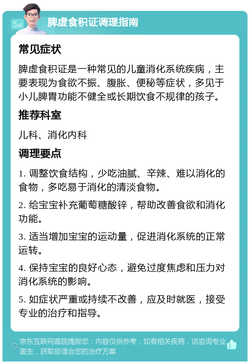 脾虚食积证调理指南 常见症状 脾虚食积证是一种常见的儿童消化系统疾病，主要表现为食欲不振、腹胀、便秘等症状，多见于小儿脾胃功能不健全或长期饮食不规律的孩子。 推荐科室 儿科、消化内科 调理要点 1. 调整饮食结构，少吃油腻、辛辣、难以消化的食物，多吃易于消化的清淡食物。 2. 给宝宝补充葡萄糖酸锌，帮助改善食欲和消化功能。 3. 适当增加宝宝的运动量，促进消化系统的正常运转。 4. 保持宝宝的良好心态，避免过度焦虑和压力对消化系统的影响。 5. 如症状严重或持续不改善，应及时就医，接受专业的治疗和指导。