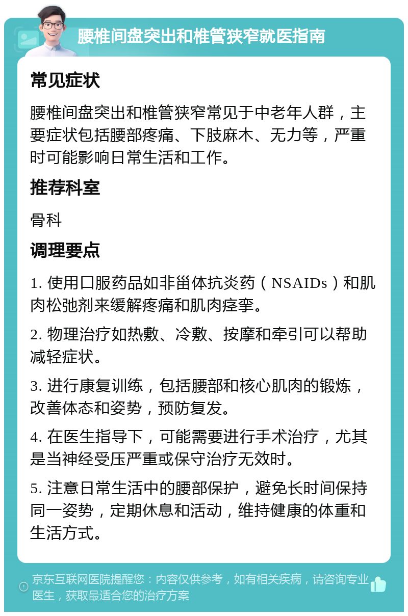 腰椎间盘突出和椎管狭窄就医指南 常见症状 腰椎间盘突出和椎管狭窄常见于中老年人群，主要症状包括腰部疼痛、下肢麻木、无力等，严重时可能影响日常生活和工作。 推荐科室 骨科 调理要点 1. 使用口服药品如非甾体抗炎药（NSAIDs）和肌肉松弛剂来缓解疼痛和肌肉痉挛。 2. 物理治疗如热敷、冷敷、按摩和牵引可以帮助减轻症状。 3. 进行康复训练，包括腰部和核心肌肉的锻炼，改善体态和姿势，预防复发。 4. 在医生指导下，可能需要进行手术治疗，尤其是当神经受压严重或保守治疗无效时。 5. 注意日常生活中的腰部保护，避免长时间保持同一姿势，定期休息和活动，维持健康的体重和生活方式。