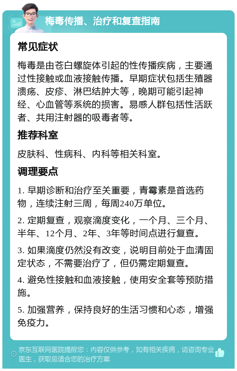 梅毒传播、治疗和复查指南 常见症状 梅毒是由苍白螺旋体引起的性传播疾病，主要通过性接触或血液接触传播。早期症状包括生殖器溃疡、皮疹、淋巴结肿大等，晚期可能引起神经、心血管等系统的损害。易感人群包括性活跃者、共用注射器的吸毒者等。 推荐科室 皮肤科、性病科、内科等相关科室。 调理要点 1. 早期诊断和治疗至关重要，青霉素是首选药物，连续注射三周，每周240万单位。 2. 定期复查，观察滴度变化，一个月、三个月、半年、12个月、2年、3年等时间点进行复查。 3. 如果滴度仍然没有改变，说明目前处于血清固定状态，不需要治疗了，但仍需定期复查。 4. 避免性接触和血液接触，使用安全套等预防措施。 5. 加强营养，保持良好的生活习惯和心态，增强免疫力。