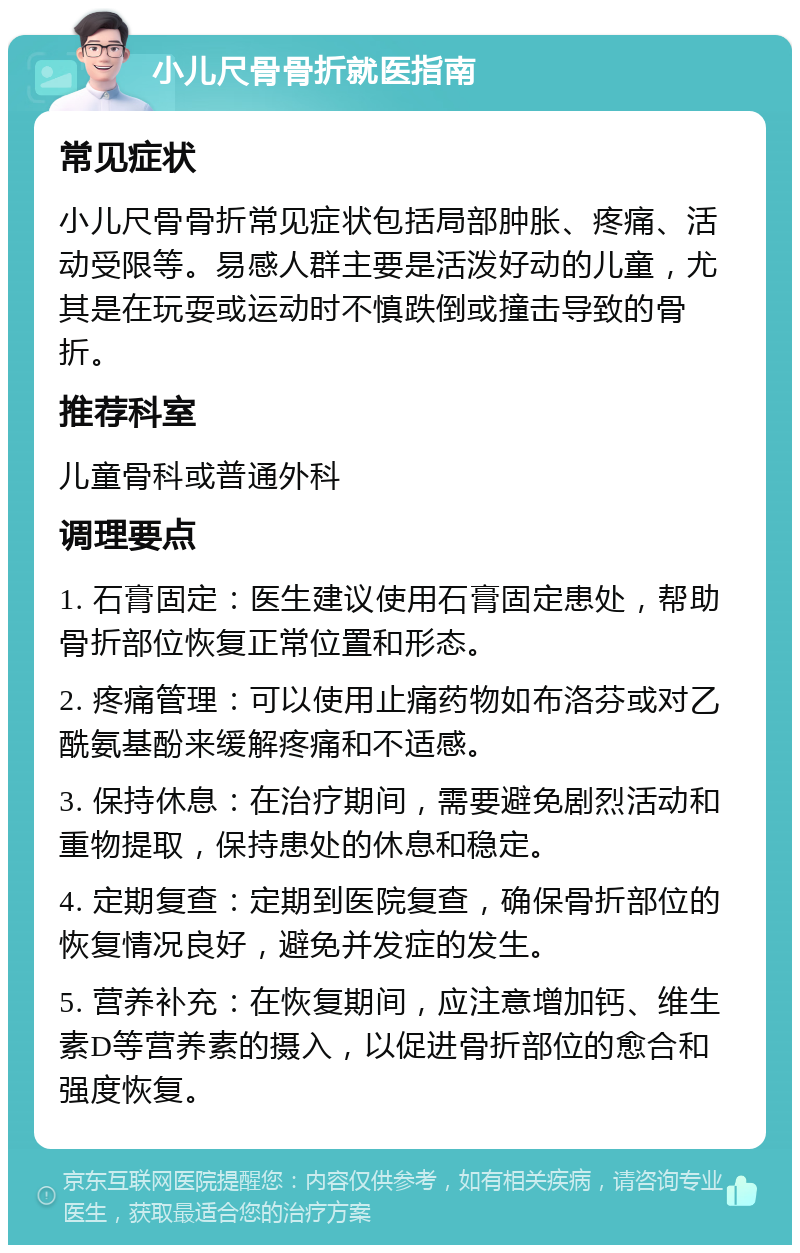 小儿尺骨骨折就医指南 常见症状 小儿尺骨骨折常见症状包括局部肿胀、疼痛、活动受限等。易感人群主要是活泼好动的儿童，尤其是在玩耍或运动时不慎跌倒或撞击导致的骨折。 推荐科室 儿童骨科或普通外科 调理要点 1. 石膏固定：医生建议使用石膏固定患处，帮助骨折部位恢复正常位置和形态。 2. 疼痛管理：可以使用止痛药物如布洛芬或对乙酰氨基酚来缓解疼痛和不适感。 3. 保持休息：在治疗期间，需要避免剧烈活动和重物提取，保持患处的休息和稳定。 4. 定期复查：定期到医院复查，确保骨折部位的恢复情况良好，避免并发症的发生。 5. 营养补充：在恢复期间，应注意增加钙、维生素D等营养素的摄入，以促进骨折部位的愈合和强度恢复。