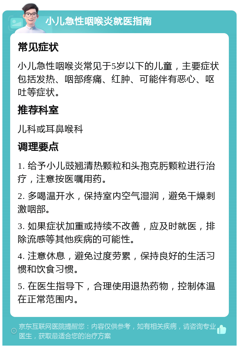 小儿急性咽喉炎就医指南 常见症状 小儿急性咽喉炎常见于5岁以下的儿童，主要症状包括发热、咽部疼痛、红肿、可能伴有恶心、呕吐等症状。 推荐科室 儿科或耳鼻喉科 调理要点 1. 给予小儿豉翘清热颗粒和头孢克肟颗粒进行治疗，注意按医嘱用药。 2. 多喝温开水，保持室内空气湿润，避免干燥刺激咽部。 3. 如果症状加重或持续不改善，应及时就医，排除流感等其他疾病的可能性。 4. 注意休息，避免过度劳累，保持良好的生活习惯和饮食习惯。 5. 在医生指导下，合理使用退热药物，控制体温在正常范围内。