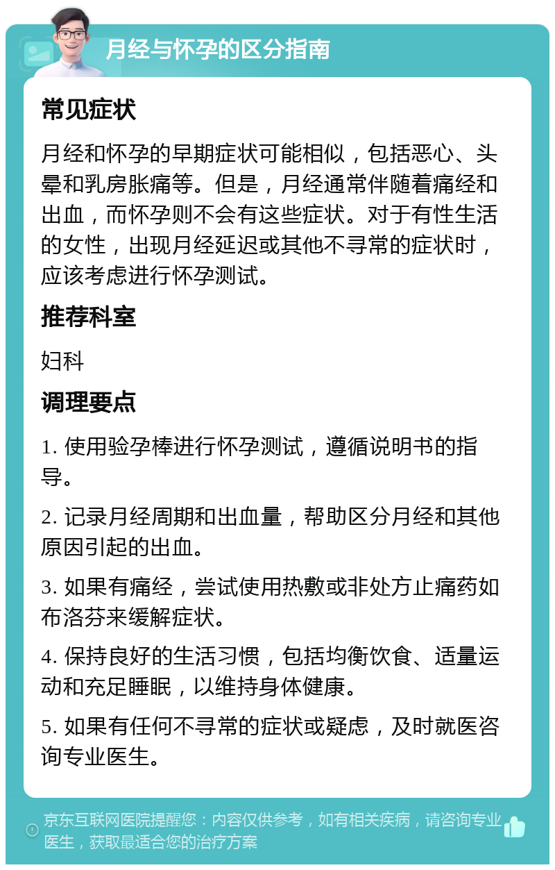 月经与怀孕的区分指南 常见症状 月经和怀孕的早期症状可能相似，包括恶心、头晕和乳房胀痛等。但是，月经通常伴随着痛经和出血，而怀孕则不会有这些症状。对于有性生活的女性，出现月经延迟或其他不寻常的症状时，应该考虑进行怀孕测试。 推荐科室 妇科 调理要点 1. 使用验孕棒进行怀孕测试，遵循说明书的指导。 2. 记录月经周期和出血量，帮助区分月经和其他原因引起的出血。 3. 如果有痛经，尝试使用热敷或非处方止痛药如布洛芬来缓解症状。 4. 保持良好的生活习惯，包括均衡饮食、适量运动和充足睡眠，以维持身体健康。 5. 如果有任何不寻常的症状或疑虑，及时就医咨询专业医生。